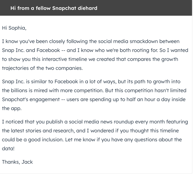An outreach message example from Hubspot that reads: Hi Sophia,

Happy Friday! I'm reaching out because I'm an avid reader of your work on the SocialVille blog -- I loved your latest piece about social media news.

I just followed you on Twitter, and I saw you've been tweeting about Facebook's F8 conference. What did you think of the event?

I work over at SocialWorld, where we conduct market research and collect data for social media analysts and experts. We recently produced an infographic detailing a breakdown of the social media market and what changes you can expect over the next year.

Would you be interested in checking it out? I'd love to see what you think.

Let me know if you're interested, and I can send you the infographic to take a look.

Best, Jack